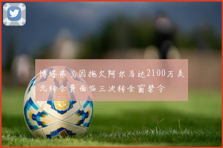 博塔弗戈因拖欠阿尔马达2100万美元转会费面临三次转会窗禁令