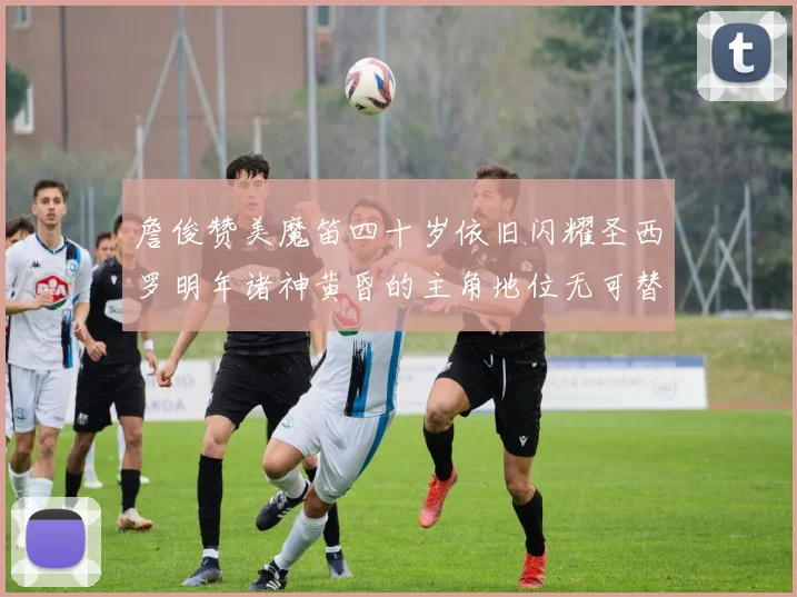 詹俊赞美魔笛四十岁依旧闪耀圣西罗明年诸神黄昏的主角地位无可替代