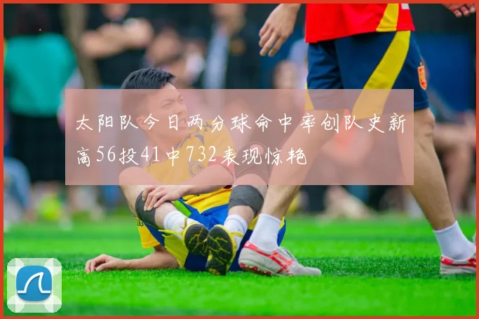 太阳队今日两分球命中率创队史新高56投41中732表现惊艳