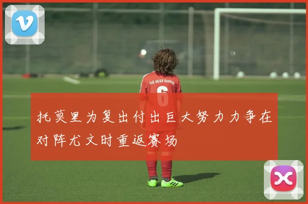 托莫里为复出付出巨大努力力争在对阵尤文时重返赛场