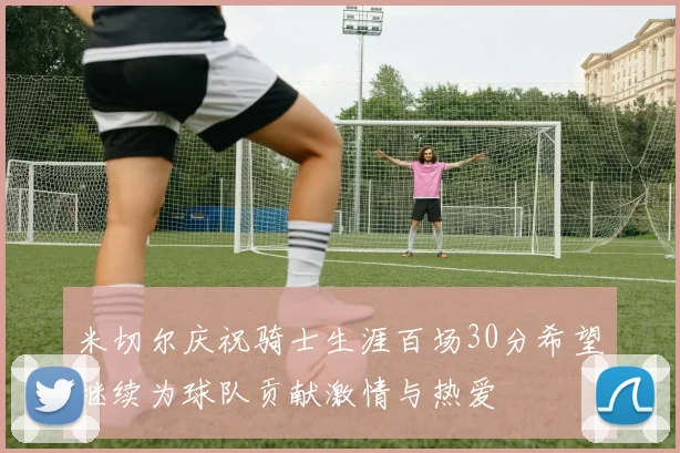 米切尔庆祝骑士生涯百场30分希望继续为球队贡献激情与热爱