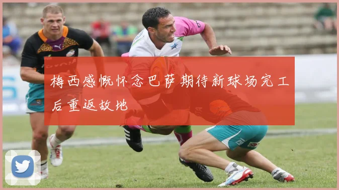梅西感慨怀念巴萨期待新球场完工后重返故地