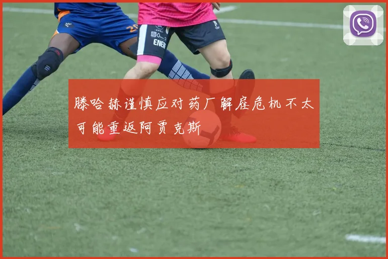 滕哈赫谨慎应对药厂解雇危机不太可能重返阿贾克斯