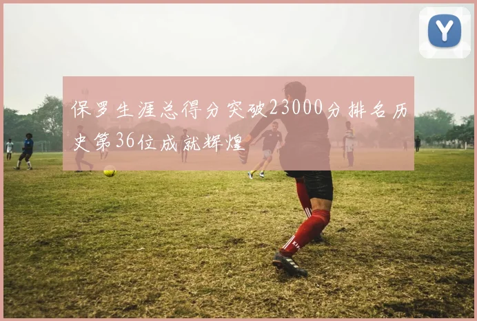 保罗生涯总得分突破23000分排名历史第36位成就辉煌