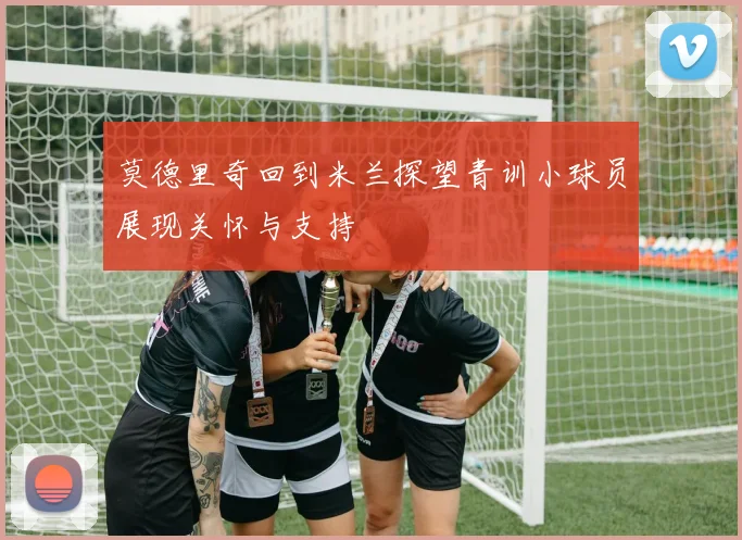 莫德里奇回到米兰探望青训小球员展现关怀与支持