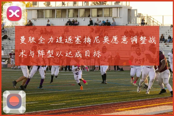 曼联全力追逐塞梅尼奥愿意调整战术与阵型以达成目标