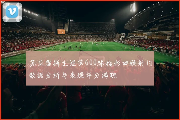 苏亚雷斯生涯第600球精彩回顾射门数据分析与表现评分揭晓
