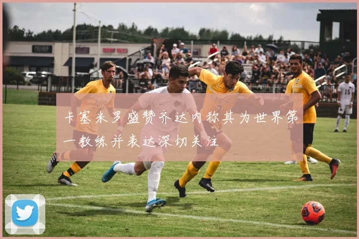 卡塞米罗盛赞齐达内称其为世界第一教练并表达深切关注