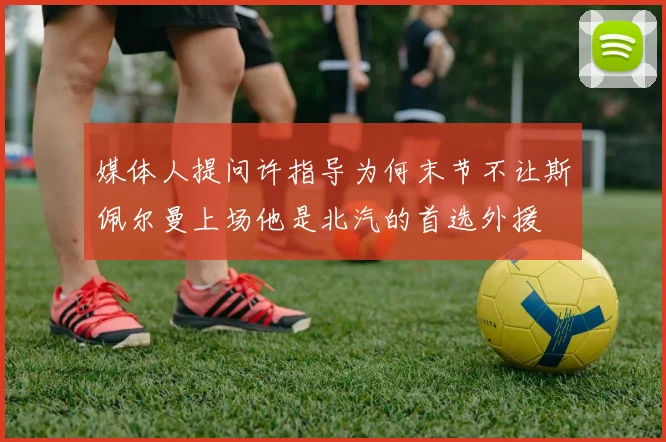 媒体人提问许指导为何末节不让斯佩尔曼上场他是北汽的首选外援