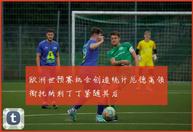 欧洲世预赛机会创造统计厄德高领衔托纳利丁丁紧随其后
