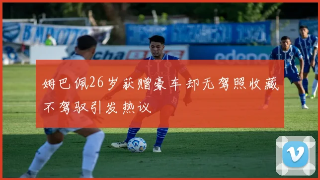 姆巴佩26岁获赠豪车却无驾照收藏不驾驭引发热议