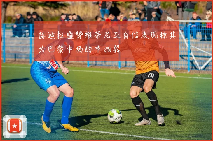 赫迪拉盛赞维蒂尼亚自信表现称其为巴黎中场的节拍器