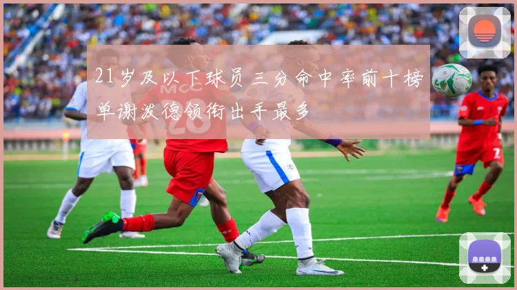 21岁及以下球员三分命中率前十榜单谢泼德领衔出手最多