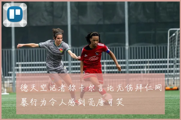 德天空记者称卡尔言论无伤拜仁网暴行为令人感到荒唐可笑