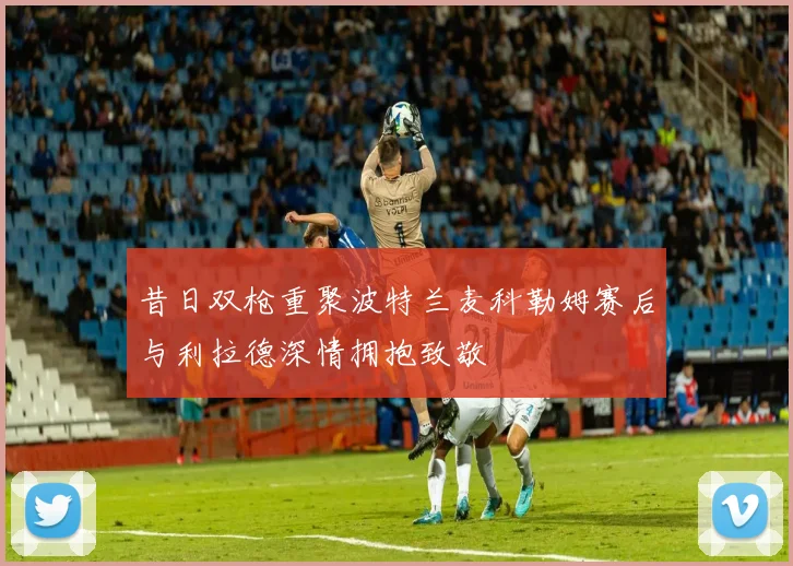 昔日双枪重聚波特兰麦科勒姆赛后与利拉德深情拥抱致敬