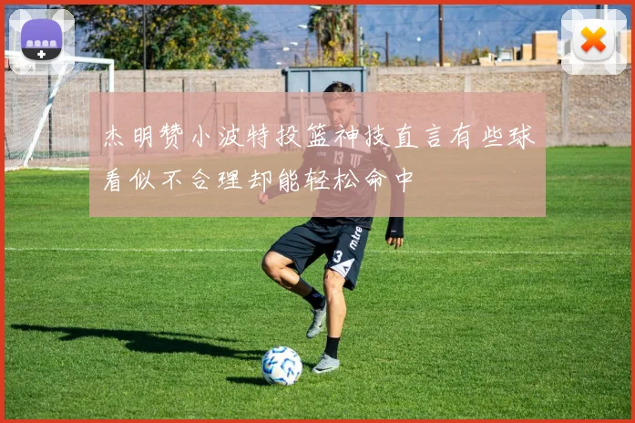 杰明赞小波特投篮神技直言有些球看似不合理却能轻松命中