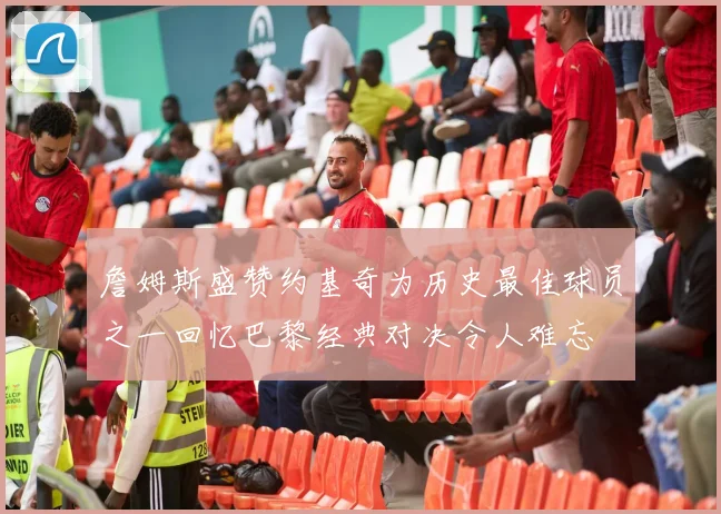 詹姆斯盛赞约基奇为历史最佳球员之一回忆巴黎经典对决令人难忘