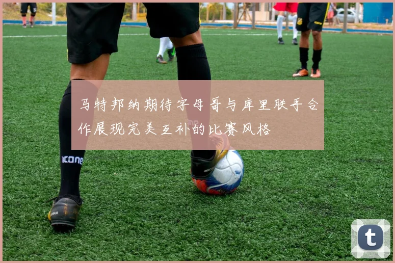 马特邦纳期待字母哥与库里联手合作展现完美互补的比赛风格