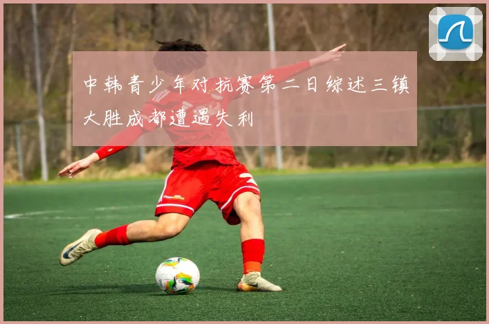 中韩青少年对抗赛第二日综述三镇大胜成都遭遇失利