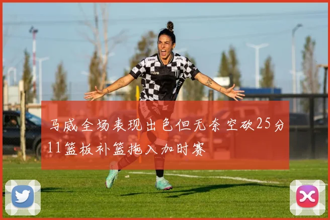 马威全场表现出色但无奈空砍25分11篮板补篮拖入加时赛
