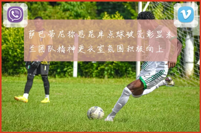 萨巴蒂尼称恩昆库点球破荒彰显米兰团队精神更衣室氛围积极向上