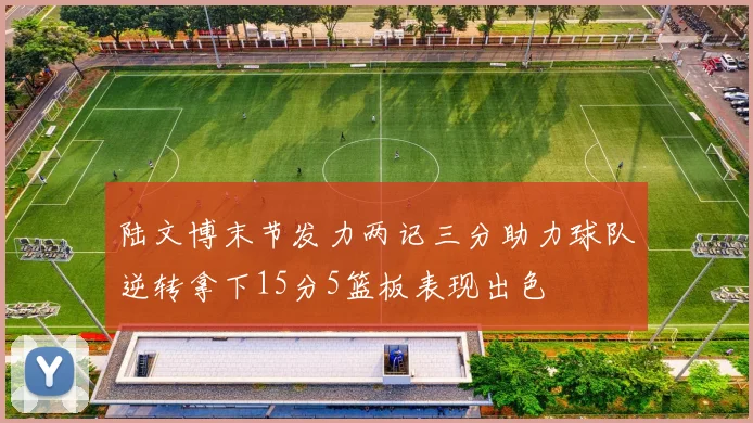 陆文博末节发力两记三分助力球队逆转拿下15分5篮板表现出色
