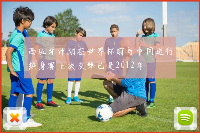 西班牙计划在世界杯前与中国进行热身赛上次交锋已是2012年