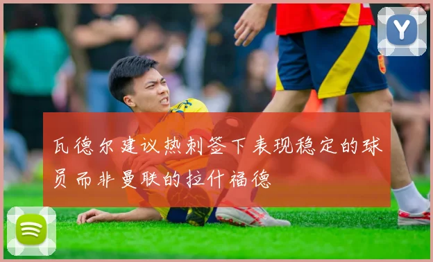 瓦德尔建议热刺签下表现稳定的球员而非曼联的拉什福德