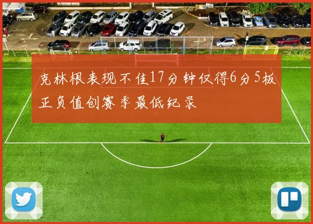 克林根表现不佳17分钟仅得6分5板正负值创赛季最低纪录