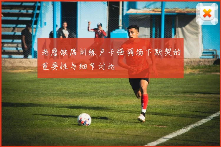 老詹缺席训练卢卡强调场下默契的重要性与细节讨论