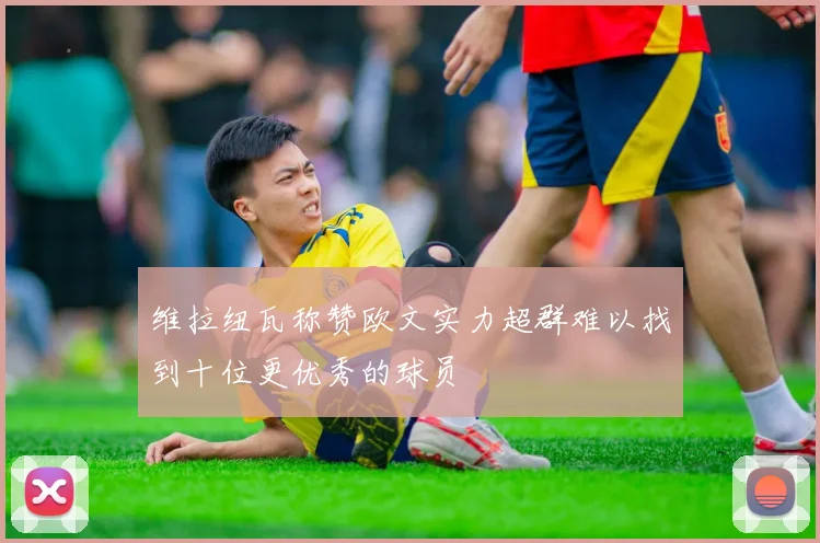 维拉纽瓦称赞欧文实力超群难以找到十位更优秀的球员