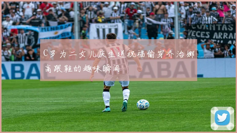 C罗为二女儿庆生送祝福偷穿乔治娜高跟鞋的趣味瞬间