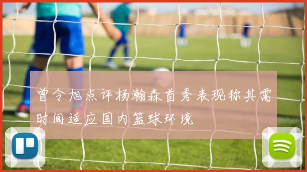 曾令旭点评杨瀚森首秀表现称其需时间适应国内篮球环境