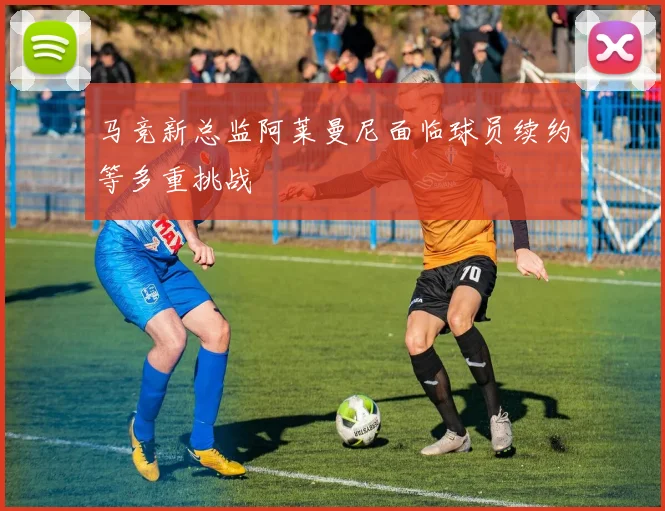 马竞新总监阿莱曼尼面临球员续约等多重挑战