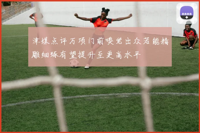 津媒点评万项门前嗅觉出众若能精雕细琢有望提升至更高水平