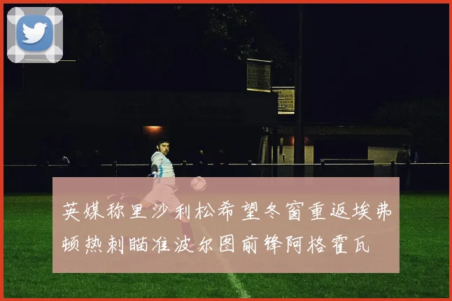 英媒称里沙利松希望冬窗重返埃弗顿热刺瞄准波尔图前锋阿格霍瓦